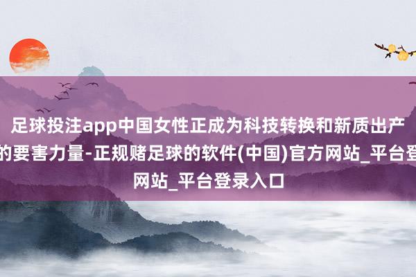 足球投注app中国女性正成为科技转换和新质出产力发展的要害力量-正规赌足球的软件(中国)官方网站_平台登录入口