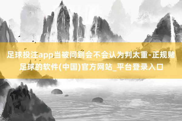 足球投注app当被问到会不会认为判太重-正规赌足球的软件(中国)官方网站_平台登录入口