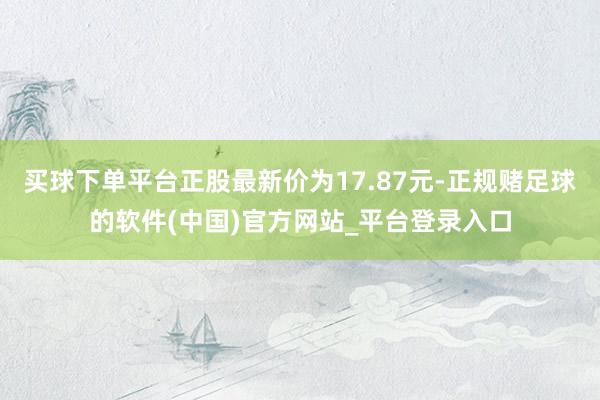 买球下单平台正股最新价为17.87元-正规赌足球的软件(中国)官方网站_平台登录入口