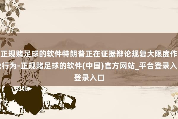 正规赌足球的软件特朗普正在证据辩论规复大限度作战行为-正规赌足球的软件(中国)官方网站_平台登录入口