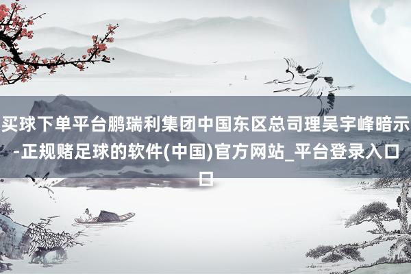 买球下单平台鹏瑞利集团中国东区总司理吴宇峰暗示-正规赌足球的软件(中国)官方网站_平台登录入口