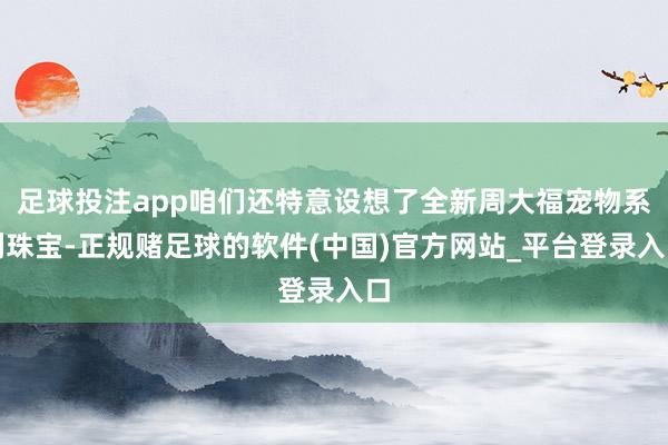 足球投注app咱们还特意设想了全新周大福宠物系列珠宝-正规赌足球的软件(中国)官方网站_平台登录入口