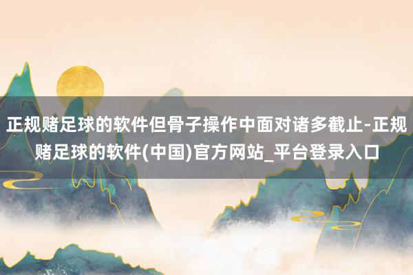 正规赌足球的软件但骨子操作中面对诸多截止-正规赌足球的软件(中国)官方网站_平台登录入口
