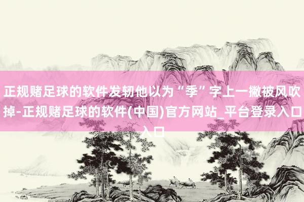 正规赌足球的软件发轫他以为“季”字上一撇被风吹掉-正规赌足球的软件(中国)官方网站_平台登录入口