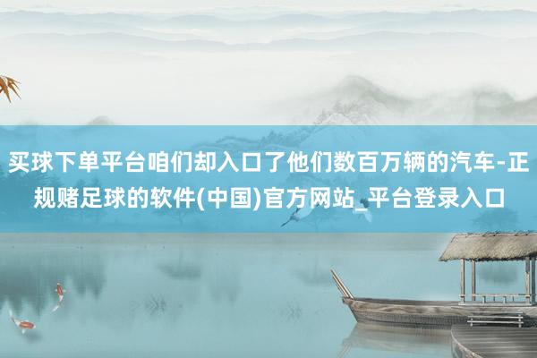 买球下单平台咱们却入口了他们数百万辆的汽车-正规赌足球的软件(中国)官方网站_平台登录入口
