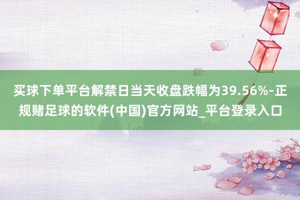 买球下单平台解禁日当天收盘跌幅为39.56%-正规赌足球的软件(中国)官方网站_平台登录入口