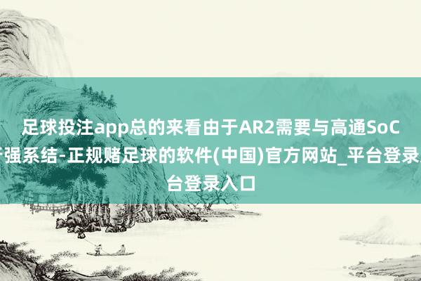 足球投注app总的来看由于AR2需要与高通SoC进行强系结-正规赌足球的软件(中国)官方网站_平台登录入口