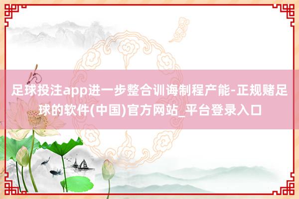 足球投注app进一步整合训诲制程产能-正规赌足球的软件(中国)官方网站_平台登录入口