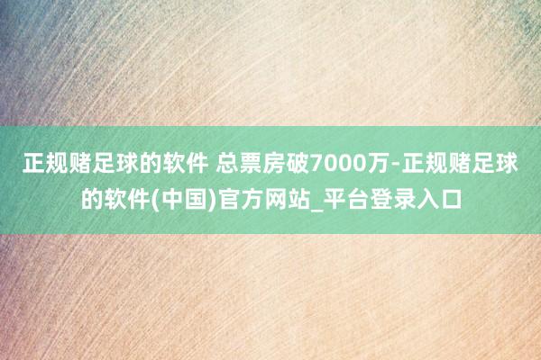 正规赌足球的软件 总票房破7000万-正规赌足球的软件(中国)官方网站_平台登录入口