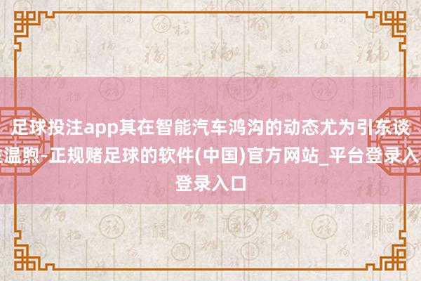 足球投注app其在智能汽车鸿沟的动态尤为引东谈主温煦-正规赌足球的软件(中国)官方网站_平台登录入口