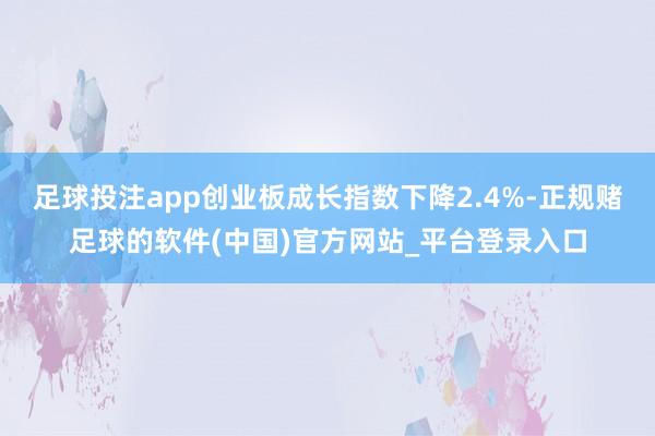 足球投注app创业板成长指数下降2.4%-正规赌足球的软件(中国)官方网站_平台登录入口