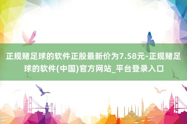 正规赌足球的软件正股最新价为7.58元-正规赌足球的软件(中国)官方网站_平台登录入口