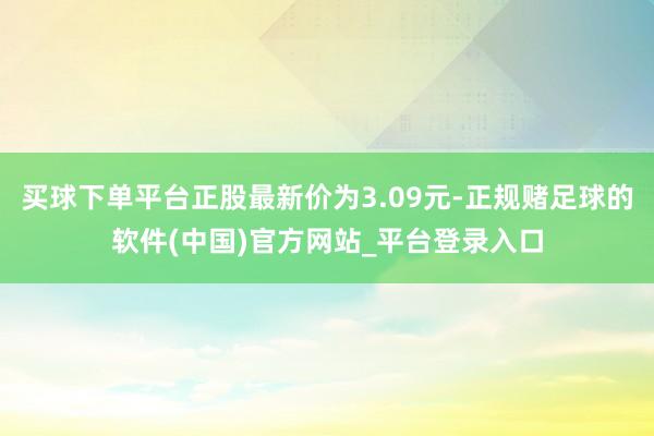 买球下单平台正股最新价为3.09元-正规赌足球的软件(中国)官方网站_平台登录入口