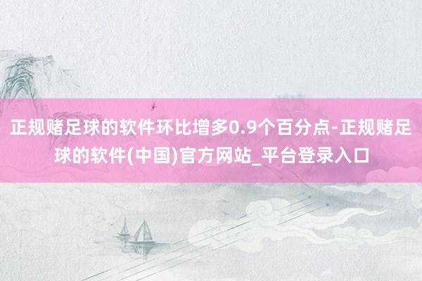 正规赌足球的软件环比增多0.9个百分点-正规赌足球的软件(中国)官方网站_平台登录入口