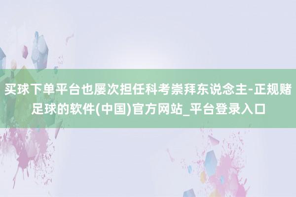买球下单平台也屡次担任科考崇拜东说念主-正规赌足球的软件(中国)官方网站_平台登录入口