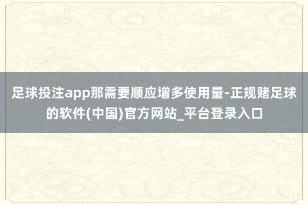 足球投注app那需要顺应增多使用量-正规赌足球的软件(中国)官方网站_平台登录入口