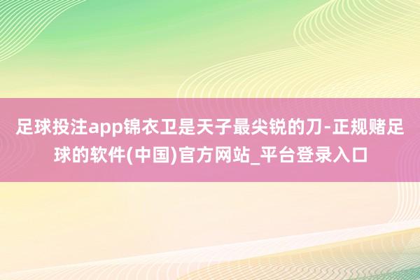 足球投注app锦衣卫是天子最尖锐的刀-正规赌足球的软件(中国)官方网站_平台登录入口