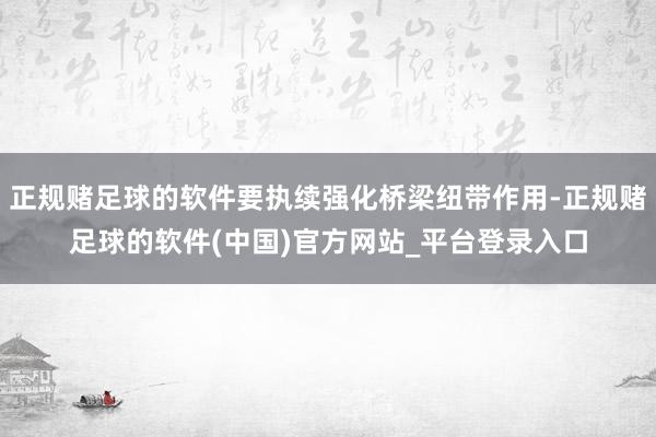 正规赌足球的软件要执续强化桥梁纽带作用-正规赌足球的软件(中国)官方网站_平台登录入口