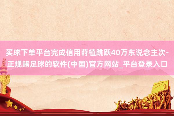 买球下单平台完成信用莳植跳跃40万东说念主次-正规赌足球的软件(中国)官方网站_平台登录入口