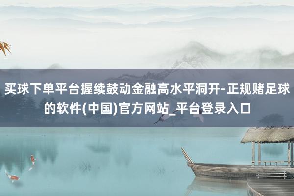 买球下单平台握续鼓动金融高水平洞开-正规赌足球的软件(中国)官方网站_平台登录入口