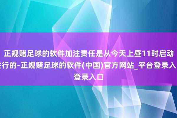 正规赌足球的软件加注责任是从今天上昼11时启动进行的-正规赌足球的软件(中国)官方网站_平台登录入口