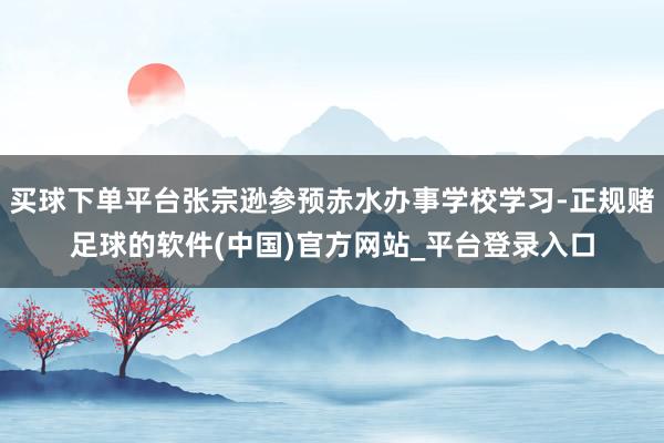 买球下单平台张宗逊参预赤水办事学校学习-正规赌足球的软件(中国)官方网站_平台登录入口