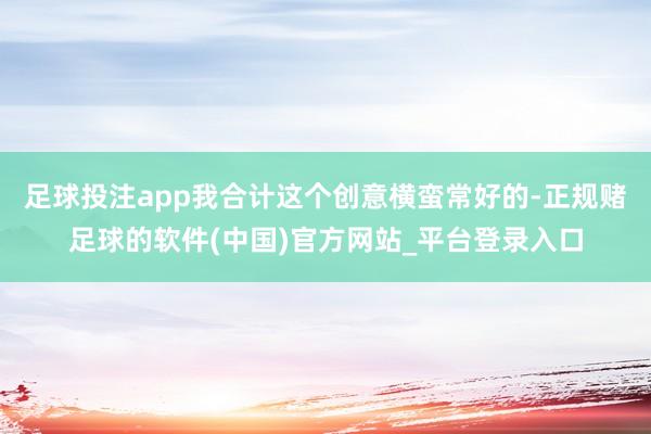 足球投注app我合计这个创意横蛮常好的-正规赌足球的软件(中国)官方网站_平台登录入口