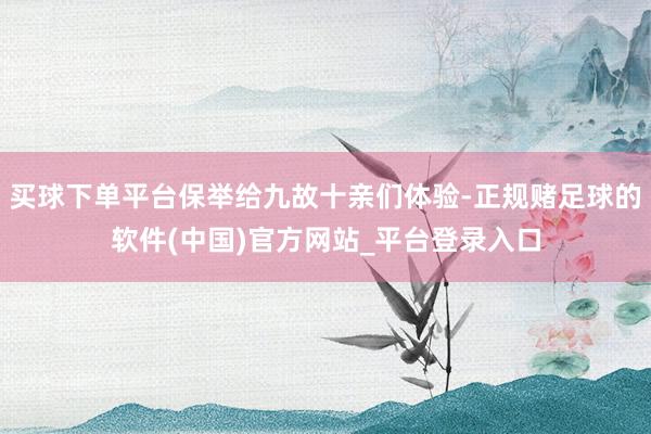 买球下单平台保举给九故十亲们体验-正规赌足球的软件(中国)官方网站_平台登录入口