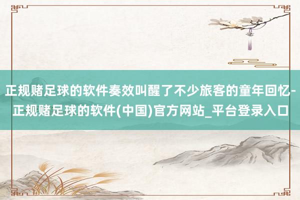 正规赌足球的软件奏效叫醒了不少旅客的童年回忆-正规赌足球的软件(中国)官方网站_平台登录入口