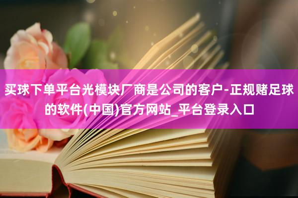 买球下单平台光模块厂商是公司的客户-正规赌足球的软件(中国)官方网站_平台登录入口