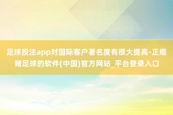 足球投注app对国际客户著名度有很大提高-正规赌足球的软件(中国)官方网站_平台登录入口