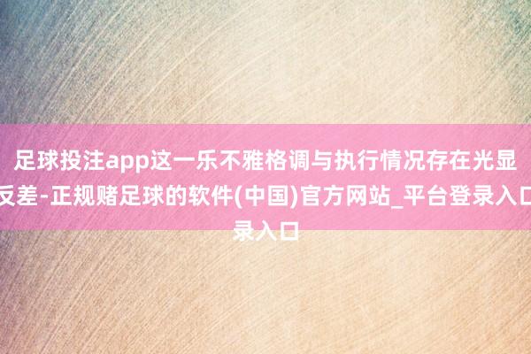 足球投注app这一乐不雅格调与执行情况存在光显反差-正规赌足球的软件(中国)官方网站_平台登录入口