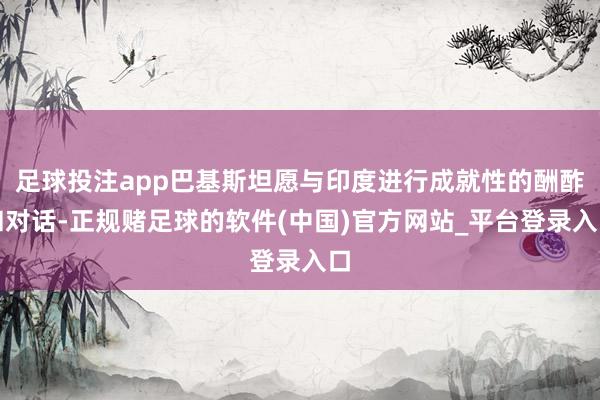 足球投注app巴基斯坦愿与印度进行成就性的酬酢和对话-正规赌足球的软件(中国)官方网站_平台登录入口