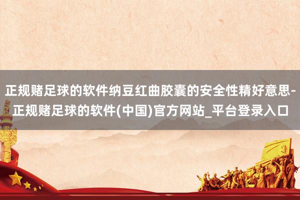 正规赌足球的软件纳豆红曲胶囊的安全性精好意思-正规赌足球的软件(中国)官方网站_平台登录入口