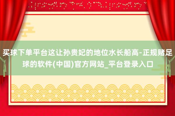 买球下单平台这让孙贵妃的地位水长船高-正规赌足球的软件(中国)官方网站_平台登录入口