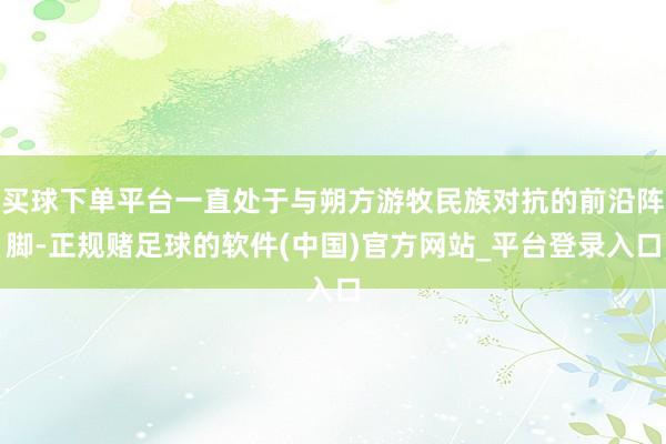 买球下单平台一直处于与朔方游牧民族对抗的前沿阵脚-正规赌足球的软件(中国)官方网站_平台登录入口