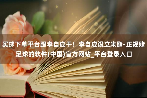 买球下单平台跟李自成干！李自成设立米脂-正规赌足球的软件(中国)官方网站_平台登录入口