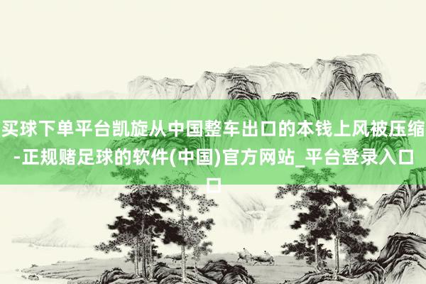 买球下单平台凯旋从中国整车出口的本钱上风被压缩-正规赌足球的软件(中国)官方网站_平台登录入口