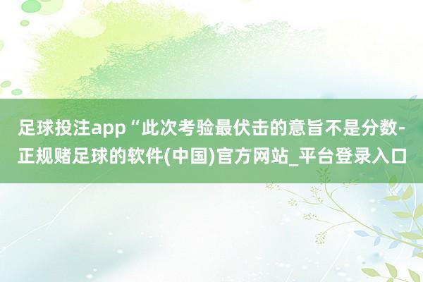 足球投注app“此次考验最伏击的意旨不是分数-正规赌足球的软件(中国)官方网站_平台登录入口