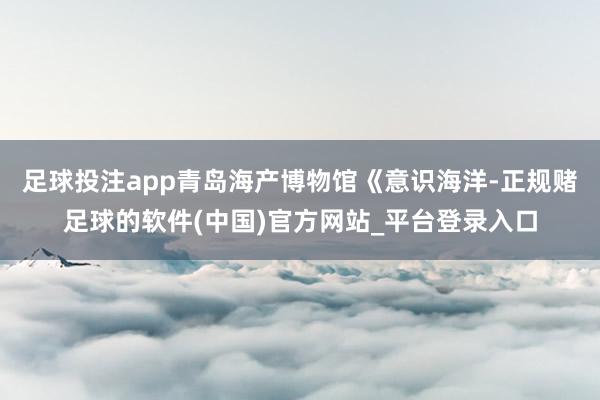 足球投注app青岛海产博物馆《意识海洋-正规赌足球的软件(中国)官方网站_平台登录入口