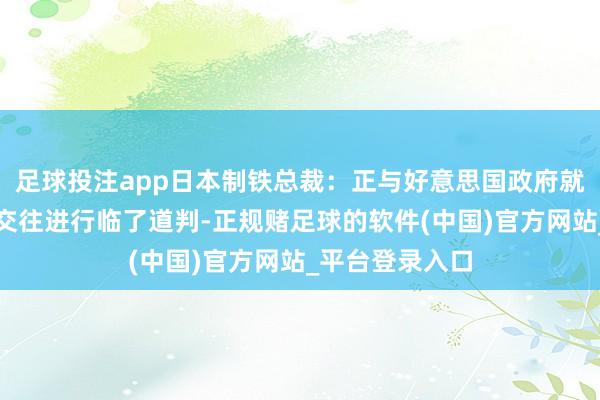 足球投注app日本制铁总裁：正与好意思国政府就好意思国钢铁交往进行临了道判-正规赌足球的软件(中国)官方网站_平台登录入口
