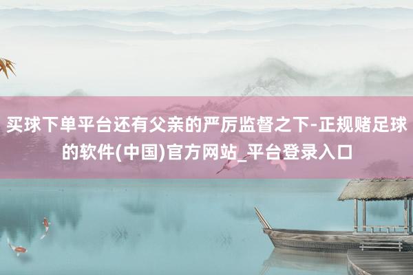 买球下单平台还有父亲的严厉监督之下-正规赌足球的软件(中国)官方网站_平台登录入口