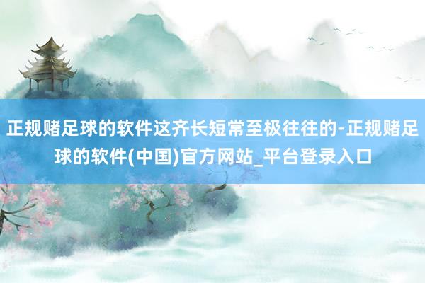 正规赌足球的软件这齐长短常至极往往的-正规赌足球的软件(中国)官方网站_平台登录入口
