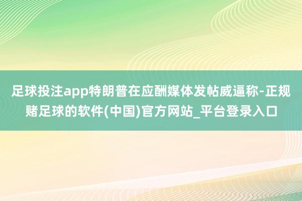 足球投注app特朗普在应酬媒体发帖威逼称-正规赌足球的软件(中国)官方网站_平台登录入口