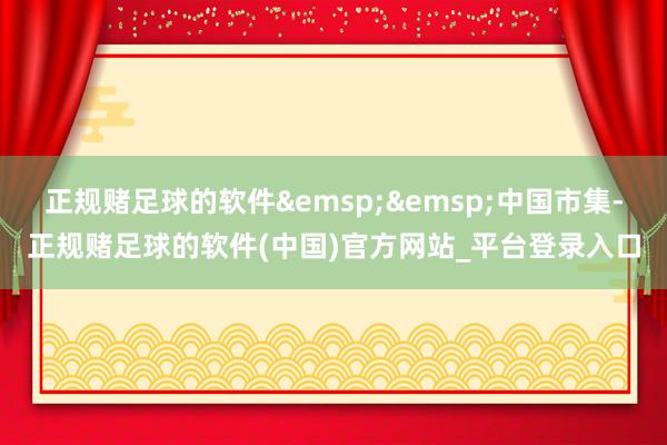 正规赌足球的软件&emsp;&emsp;中国市集-正规赌足球的软件(中国)官方网站_平台登录入口