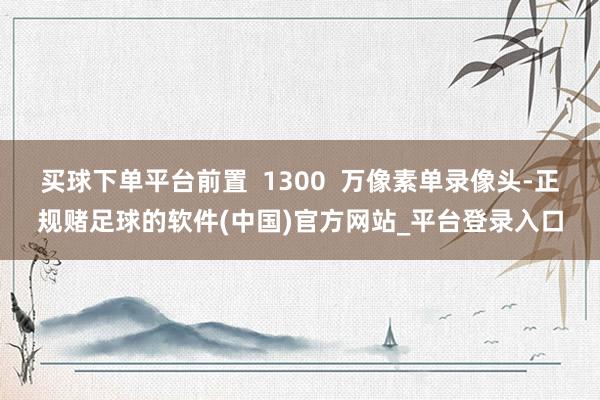 买球下单平台前置  1300  万像素单录像头-正规赌足球的软件(中国)官方网站_平台登录入口