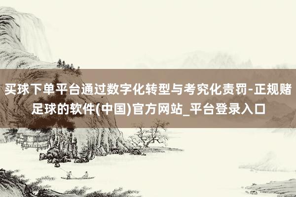 买球下单平台通过数字化转型与考究化责罚-正规赌足球的软件(中国)官方网站_平台登录入口