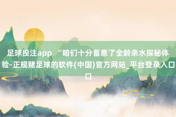 足球投注app  “咱们十分蓄意了全龄亲水探秘体验-正规赌足球的软件(中国)官方网站_平台登录入口