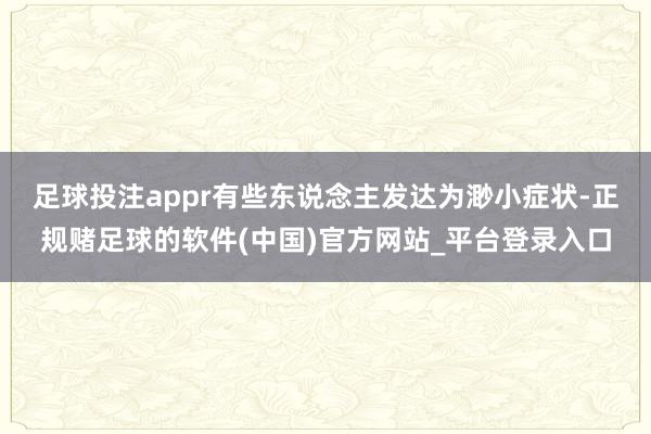 足球投注appr　　有些东说念主发达为渺小症状-正规赌足球的软件(中国)官方网站_平台登录入口