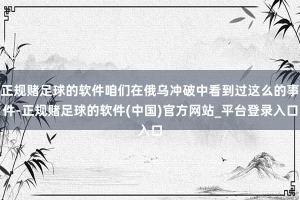 正规赌足球的软件咱们在俄乌冲破中看到过这么的事件-正规赌足球的软件(中国)官方网站_平台登录入口